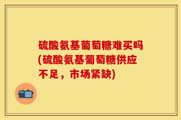 硫酸氨基葡萄糖难买吗(硫酸氨基葡萄糖供应不足，市场紧缺)