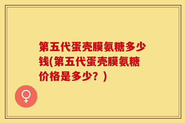 第五代蛋壳膜氨糖多少钱(第五代蛋壳膜氨糖价格是多少？)