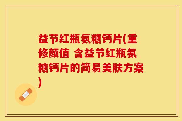 益节红瓶氨糖钙片(重修颜值 含益节红瓶氨糖钙片的简易美肤方案)