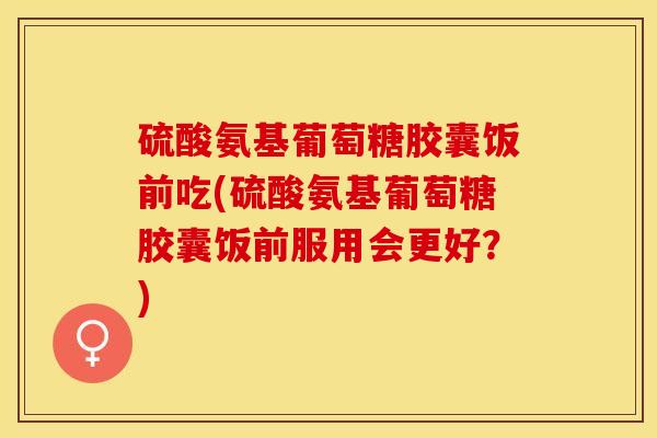 硫酸氨基葡萄糖胶囊饭前吃(硫酸氨基葡萄糖胶囊饭前服用会更好？)