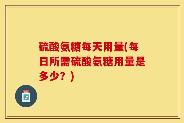 硫酸氨糖每天用量(每日所需硫酸氨糖用量是多少？)