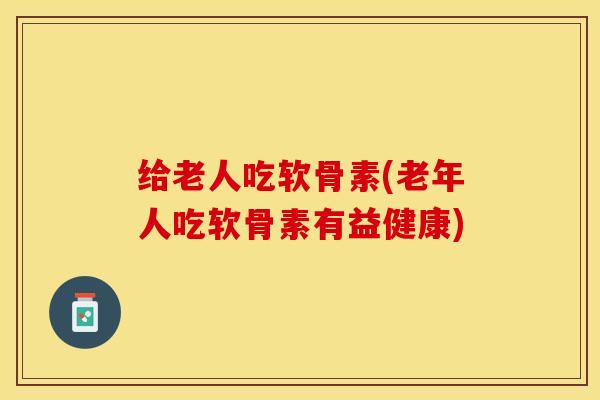 给老人吃软骨素(老年人吃软骨素有益健康)