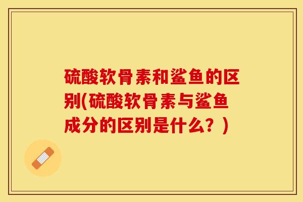硫酸软骨素和鲨鱼的区别(硫酸软骨素与鲨鱼成分的区别是什么？)