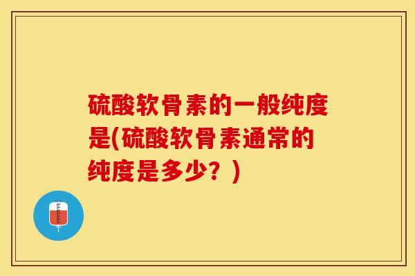硫酸软骨素的一般纯度是(硫酸软骨素通常的纯度是多少？)