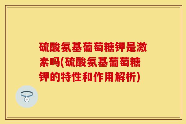 硫酸氨基葡萄糖钾是激素吗(硫酸氨基葡萄糖钾的特性和作用解析)