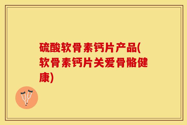 硫酸软骨素钙片产品(软骨素钙片关爱骨骼健康)
