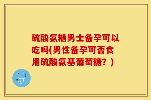 硫酸氨糖男士备孕可以吃吗(男性备孕可否食用硫酸氨基葡萄糖？)