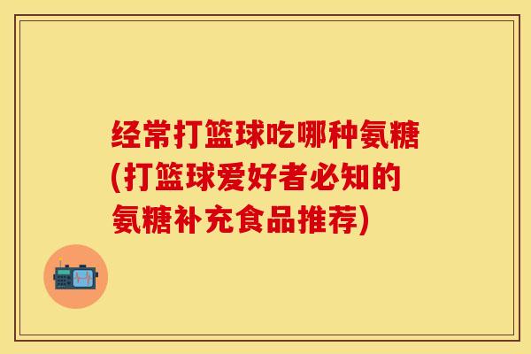 经常打篮球吃哪种氨糖(打篮球爱好者必知的氨糖补充食品推荐)
