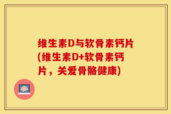 维生素D与软骨素钙片(维生素D+软骨素钙片，关爱骨骼健康)