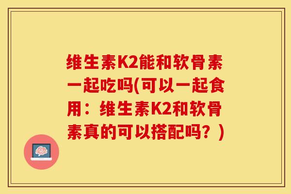 维生素K2能和软骨素一起吃吗(可以一起食用：维生素K2和软骨素真的可以搭配吗？)