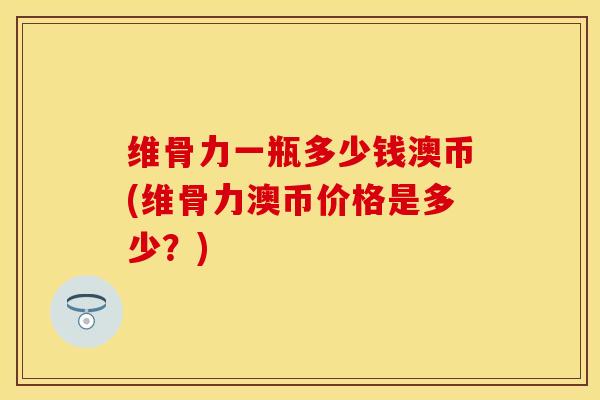 维骨力一瓶多少钱澳币(维骨力澳币价格是多少？)