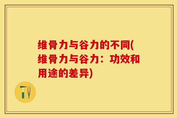 维骨力与谷力的不同(维骨力与谷力：功效和用途的差异)