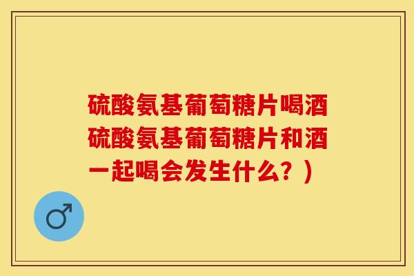 硫酸氨基葡萄糖片喝酒硫酸氨基葡萄糖片和酒一起喝会发生什么？)