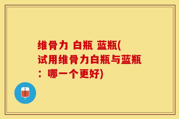 维骨力 白瓶 蓝瓶(试用维骨力白瓶与蓝瓶：哪一个更好)