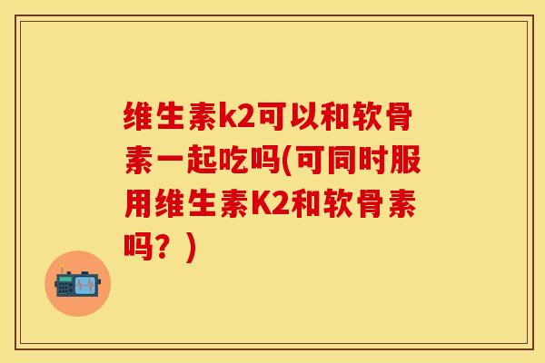 维生素k2可以和软骨素一起吃吗(可同时服用维生素K2和软骨素吗？)