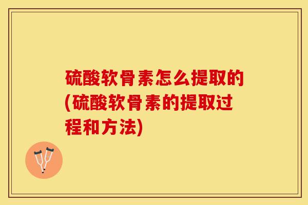 硫酸软骨素怎么提取的(硫酸软骨素的提取过程和方法)