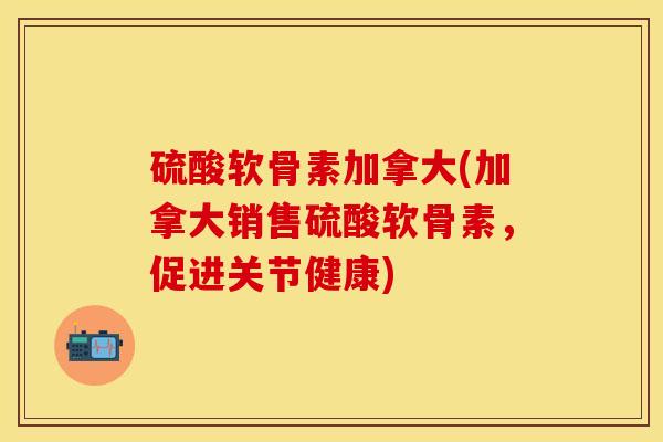 硫酸软骨素加拿大(加拿大销售硫酸软骨素，促进关节健康)