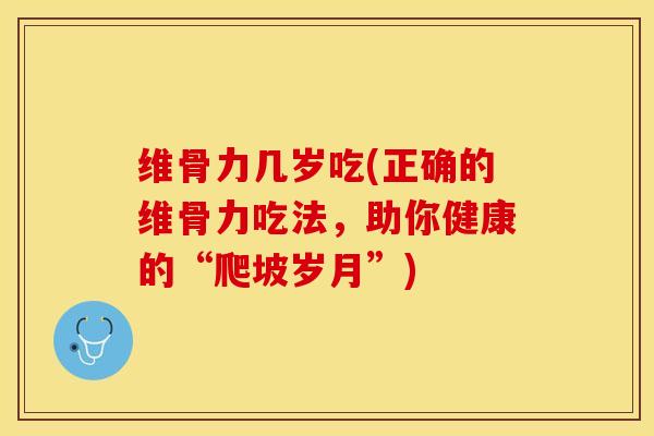 维骨力几岁吃(正确的维骨力吃法，助你健康的“爬坡岁月”)