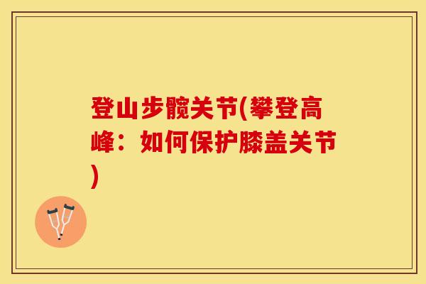 登山步髋关节(攀登高峰：如何保护膝盖关节)