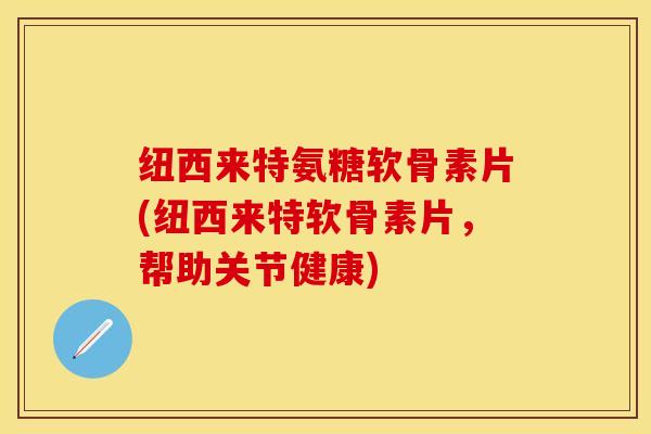 纽西来特氨糖软骨素片(纽西来特软骨素片，帮助关节健康)