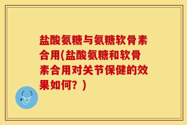 盐酸氨糖与氨糖软骨素合用(盐酸氨糖和软骨素合用对关节保健的效果如何？)
