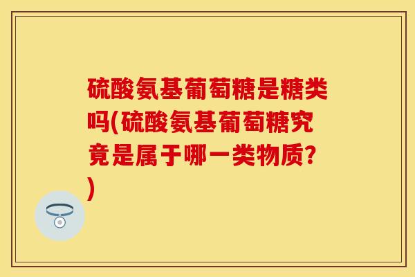 硫酸氨基葡萄糖是糖类吗(硫酸氨基葡萄糖究竟是属于哪一类物质？)