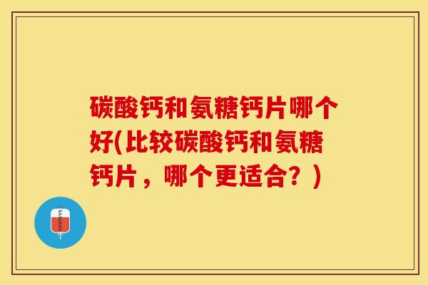 碳酸钙和氨糖钙片哪个好(比较碳酸钙和氨糖钙片，哪个更适合？)