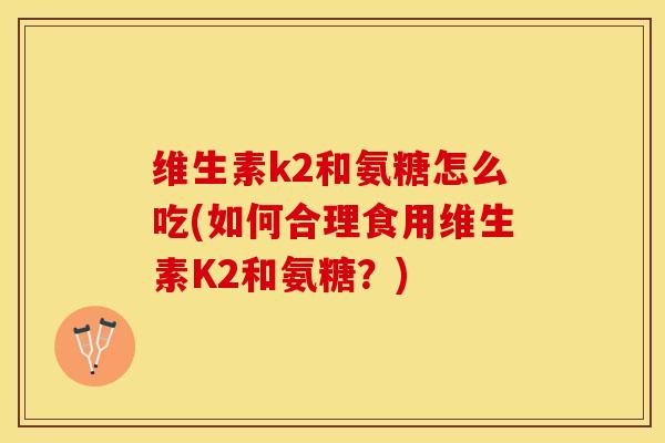 维生素k2和氨糖怎么吃(如何合理食用维生素K2和氨糖？)