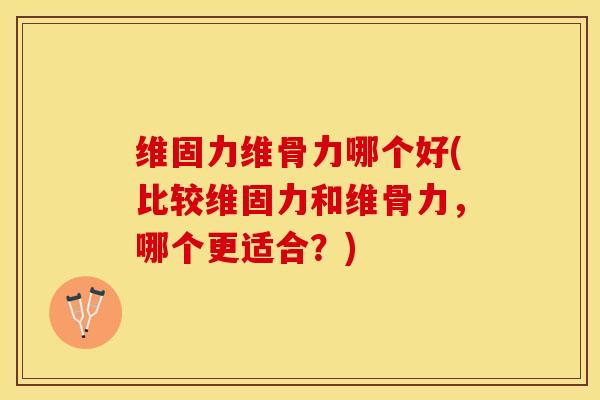 维固力维骨力哪个好(比较维固力和维骨力，哪个更适合？)