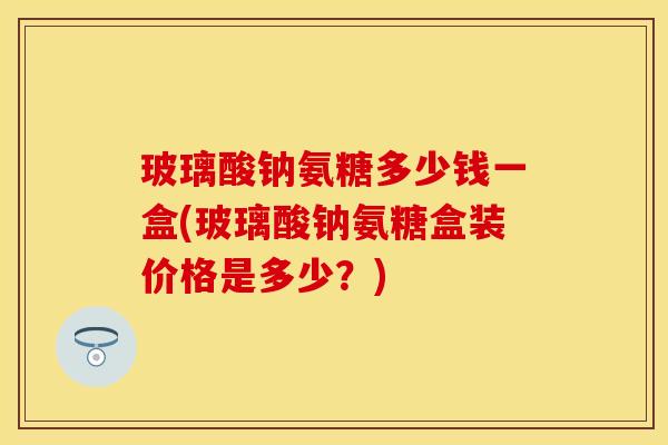 玻璃酸钠氨糖多少钱一盒(玻璃酸钠氨糖盒装价格是多少？)
