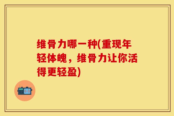 维骨力哪一种(重现年轻体魄，维骨力让你活得更轻盈)