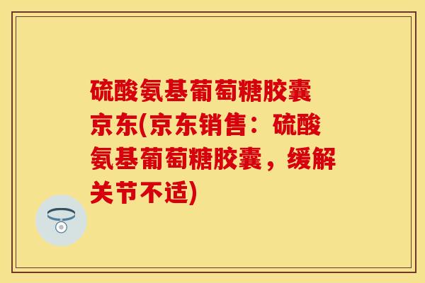 硫酸氨基葡萄糖胶囊 京东(京东销售：硫酸氨基葡萄糖胶囊，缓解关节不适)