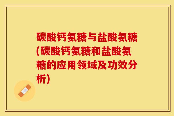 碳酸钙氨糖与盐酸氨糖(碳酸钙氨糖和盐酸氨糖的应用领域及功效分析)