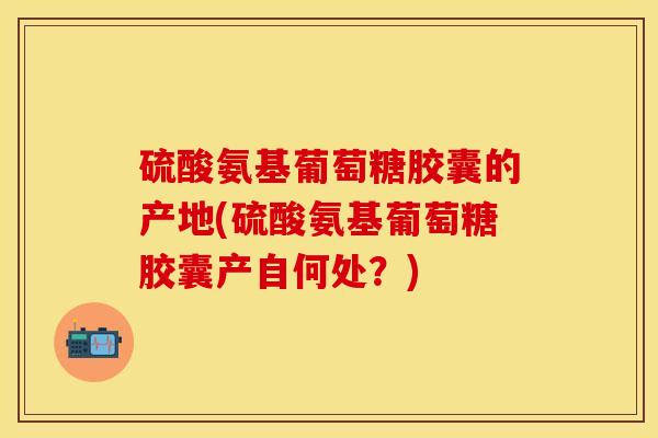 硫酸氨基葡萄糖胶囊的产地(硫酸氨基葡萄糖胶囊产自何处？)