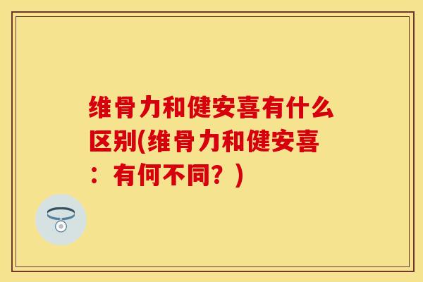 维骨力和健安喜有什么区别(维骨力和健安喜：有何不同？)