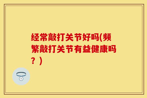 经常敲打关节好吗(频繁敲打关节有益健康吗？)