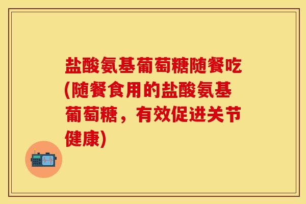 盐酸氨基葡萄糖随餐吃(随餐食用的盐酸氨基葡萄糖，有效促进关节健康)
