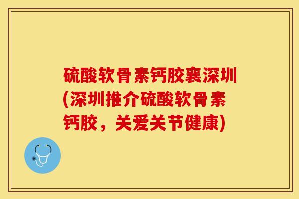 硫酸软骨素钙胶襄深圳(深圳推介硫酸软骨素钙胶，关爱关节健康)