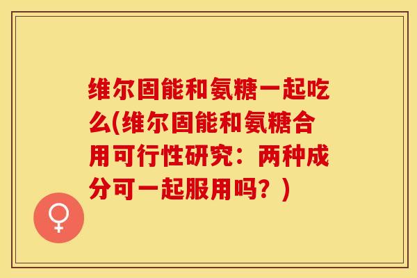 维尔固能和氨糖一起吃么(维尔固能和氨糖合用可行性研究：两种成分可一起服用吗？)