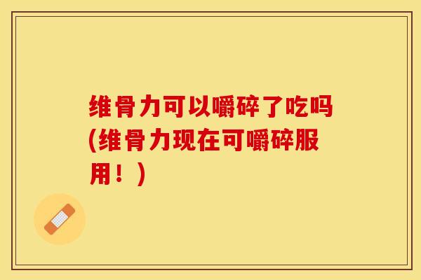 维骨力可以嚼碎了吃吗(维骨力现在可嚼碎服用！)
