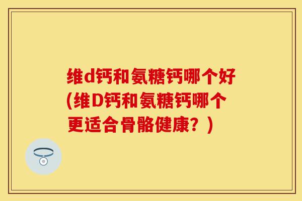 维d钙和氨糖钙哪个好(维D钙和氨糖钙哪个更适合骨骼健康？)
