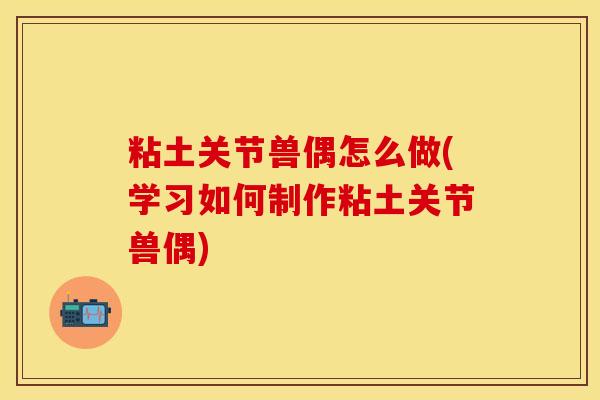 粘土关节兽偶怎么做(学习如何制作粘土关节兽偶)