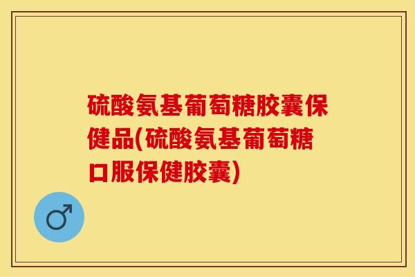 硫酸氨基葡萄糖胶囊保健品(硫酸氨基葡萄糖口服保健胶囊)