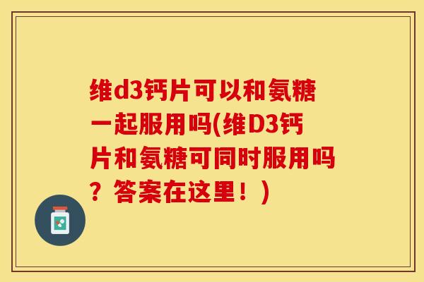 维d3钙片可以和氨糖一起服用吗(维D3钙片和氨糖可同时服用吗？答案在这里！)
