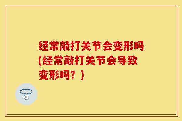 经常敲打关节会变形吗(经常敲打关节会导致变形吗？)