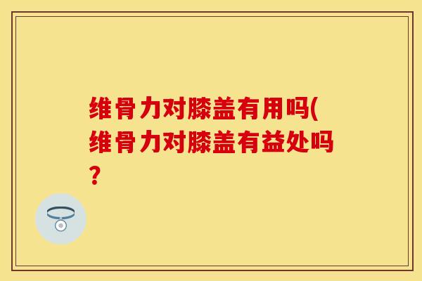 维骨力对膝盖有用吗(维骨力对膝盖有益处吗？
