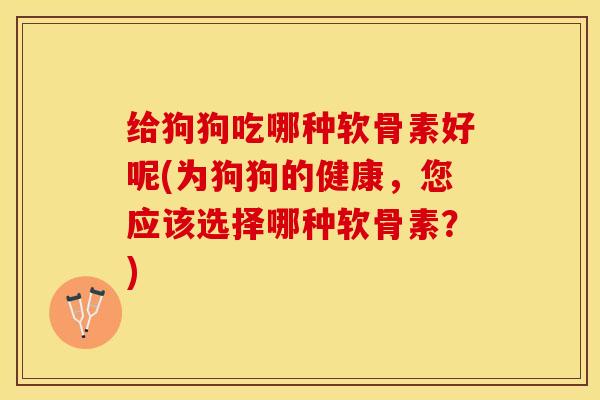 给狗狗吃哪种软骨素好呢(为狗狗的健康，您应该选择哪种软骨素？)