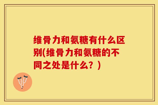 维骨力和氨糖有什么区别(维骨力和氨糖的不同之处是什么？)