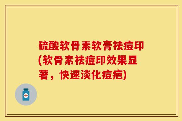 硫酸软骨素软膏祛痘印(软骨素祛痘印效果显著，快速淡化痘疤)