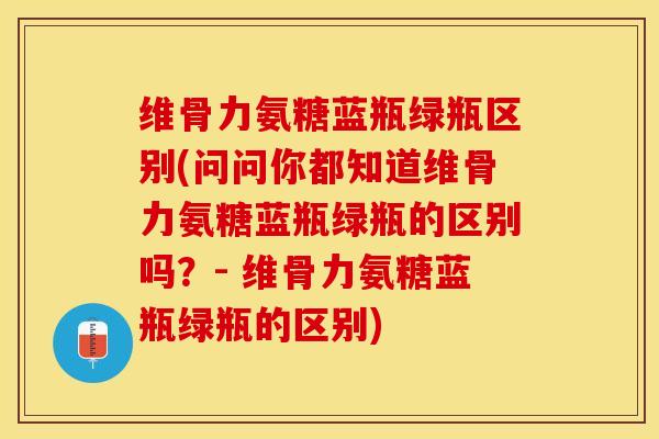 维骨力氨糖蓝瓶绿瓶区别(问问你都知道维骨力氨糖蓝瓶绿瓶的区别吗？- 维骨力氨糖蓝瓶绿瓶的区别)